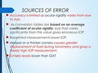 SOURCES OF ERROR
 Accuracy is limited as ocular rigidity varies from eye
to eye.
 As conversion tables are based on an average
coefficient of ocular rigidity; eye that varies
significantly from this value gives erroneous IOP.
 Repeated measurements lower IOP.
 steeper or a thicker cornea causes greater
displacement of fluid during tonometry and gives a
falsely high IOP measurement.
 Schiøtz reads lower than GAT
 