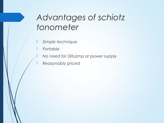 Advantages of schiotz
tonometer
 Simple technique
 Portable
 No need for SlitLamp or power supply
 Reasonably priced
 