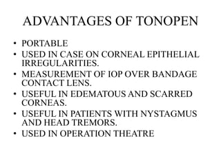 ADVANTAGES OF TONOPEN
• PORTABLE
• USED IN CASE ON CORNEAL EPITHELIAL
IRREGULARITIES.
• MEASUREMENT OF IOP OVER BANDAGE
CONTACT LENS.
• USEFUL IN EDEMATOUS AND SCARRED
CORNEAS.
• USEFUL IN PATIENTS WITH NYSTAGMUS
AND HEAD TREMORS.
• USED IN OPERATION THEATRE
 