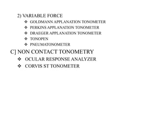 2) VARIABLE FORCE
 GOLDMANN APPLANATION TONOMETER
 PERKINS APPLANATION TONOMETER
 DRAEGER APPLANATION TONOMETER
 TONOPEN
 PNEUMATONOMETER
C] NON CONTACT TONOMETRY
 OCULAR RESPONSE ANALYZER
 CORVIS ST TONOMETER
 
