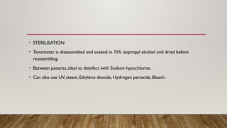 • STERILISATION
• Tonometer is disassembled and soaked in 70% isopropyl alcohol and dried before
reassembling.
• Between patients, ideal to disinfect with Sodium hypochlorite.
• Can also use UV, steam, Ethylene dioxide, Hydrogen peroxide, Bleach.
 