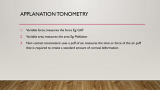 APPLANATIONTONOMETRY
1. Variable force; measures the force Eg: GAT
2. Variable area; measures the area Eg: Maklakov
3. Non contact tonometers: uses a puff of air, measures the time or force of the air puff
that is required to create a standard amount of corneal deformation
 