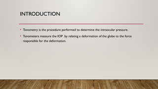 INTRODUCTION
• Tonometry is the procedure performed to determine the intraocular pressure.
• Tonometers measure the IOP by relating a deformation of the globe to the force
responsible for the deformation.
 
