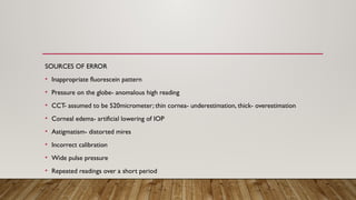 SOURCES OF ERROR
• Inappropriate fluorescein pattern
• Pressure on the globe- anomalous high reading
• CCT- assumed to be 520micrometer; thin cornea- underestimation, thick- overestimation
• Corneal edema- artificial lowering of IOP
• Astigmatism- distorted mires
• Incorrect calibration
• Wide pulse pressure
• Repeated readings over a short period
 