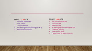 FALSELY LOW IOP
1. Too little fluorescein
2. Thin cornea
3. Corneal edema
4. WTR Astigmatism(1mmHg per 4D)
5. Repeated tonometry
FALSELY HIGH IOP
1. Too much fluorescein
2. Thick cornea
3. Steep cornea
4. ATR Astigmatism(1mmHg per3D)
5. Excessive tearing
6. Pressure on globe
7. Obstruction of venous return
 