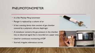 PNEUMOTONOMETER
• It is like Mackay Marg tonometer
• Plunger is replaced by a column of air
• It has a sensing device that consists of gas chamber
covered by a polymeric silicone diaphragm
• A transducer converts the gas pressure in the chamber
into an electrical signal that is recorded on a paper strip
• Used for continuous monitoring of IOP
• Scarred, irregular, edematous cornea
 