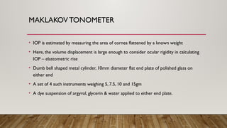 MAKLAKOV TONOMETER
• IOP is estimated by measuring the area of cornea flattened by a known weight
• Here, the volume displacement is large enough to consider ocular rigidity in calculating
IOP – elastometric rise
• Dumb bell shaped metal cylinder, 10mm diameter flat end plate of polished glass on
either end
• A set of 4 such instruments weighing 5, 7.5, 10 and 15gm
• A dye suspension of argyrol, glycerin & water applied to either end plate.
 