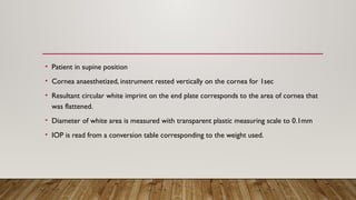 • Patient in supine position
• Cornea anaesthetized, instrument rested vertically on the cornea for 1sec
• Resultant circular white imprint on the end plate corresponds to the area of cornea that
was flattened.
• Diameter of white area is measured with transparent plastic measuring scale to 0.1mm
• IOP is read from a conversion table corresponding to the weight used.
 