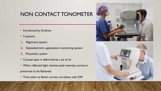 NON CONTACT TONOMETER
• Introduced by Grolman
• 3 systems
1) Alignment system
2) Optoelectronic applanation monitoring system
3) Pneumatic system
• Corneal apex is deformed by a jet of air
• When reflected light reaches peak intensity, cornea is
presumed to be flattened.
• Time taken to flatten cornea correlates with IOP
 