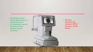 • Screening procedure
• Can be operated by non
medical personnel
• No anaesthesia required
• No direct contact
between eye and
instrument
• Accuracy
decreases with
increase in IOP &
with poor corneal
fixation
 
