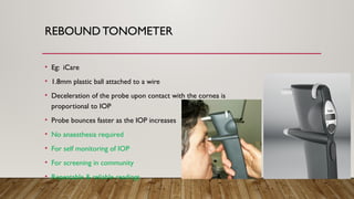 REBOUND TONOMETER
• Eg: iCare
• 1.8mm plastic ball attached to a wire
• Deceleration of the probe upon contact with the cornea is
proportional to IOP
• Probe bounces faster as the IOP increases
• No anaesthesia required
• For self monitoring of IOP
• For screening in community
• Repeatable & reliable readings
 