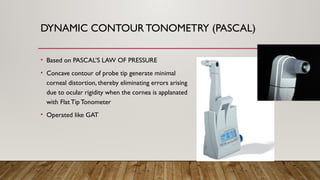DYNAMIC CONTOURTONOMETRY (PASCAL)
• Based on PASCAL’S LAW OF PRESSURE
• Concave contour of probe tip generate minimal
corneal distortion, thereby eliminating errors arising
due to ocular rigidity when the cornea is applanated
with Flat Tip Tonometer
• Operated like GAT
 