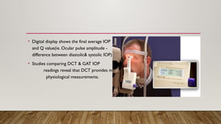 • Digital display shows the final average IOP
and Q value(ie. Ocular pulse amplitude -
difference between diastolic& systolic IOP)
• Studies comparing DCT & GAT IOP
readings reveal that DCT provides more
physiological measurements.
 