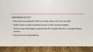 DRAWBACKS OF DCT
• More time consuming than GAT as 5 cardiac cycles need to be recorded
• Doesn’t seem as useful in diseased corneas or after corneal transplant
• Tends to read a little higher, in general than AT in people with thin or average thickness
corneas
• Recurrent cost of disposable tip
 