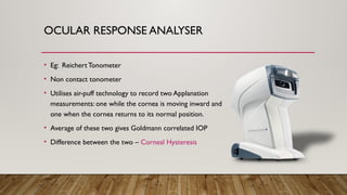 OCULAR RESPONSE ANALYSER
• Eg: ReichertTonometer
• Non contact tonometer
• Utilises air-puff technology to record two Applanation
measurements: one while the cornea is moving inward and
one when the cornea returns to its normal position.
• Average of these two gives Goldmann correlated IOP
• Difference between the two – Corneal Hysteresis
 