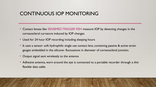 CONTINUOUS IOP MONITORING
• Contact lenses like SENSIMED TRIGGER FISH measure IOP by detecting changes in the
corneoscleral curvature induced by IOP changes
• Used for 24 hour IOP recording including sleeping hours
• It uses a sensor- soft hydrophilic single use contact lens, containing passive & active strain
gauges embedded in the silicone- fluctuations in diameter of corneoscleral junction.
• Output signal sent wirelessly to the antenna
• Adhesive antenna, worn around the eye is connected to a portable recorder through a thin
flexible data cable.
 