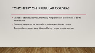 TONOMETRY ON IRREGULAR CORNEAS
• Scarred or edematous corneas, the Mackay MargTonometer is considered to be the
most accurate
• Pneumatic tonometers are also useful in patients with diseased corneas
• Tonopen also compared favourably with Mackay Marg on irregular corneas
 