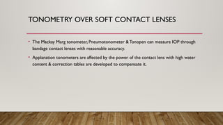 TONOMETRY OVER SOFT CONTACT LENSES
• The Mackay Marg tonometer, Pneumotonometer &Tonopen can measure IOP through
bandage contact lenses with reasonable accuracy.
• Applanation tonometers are affected by the power of the contact lens with high water
content & correction tables are developed to compensate it.
 