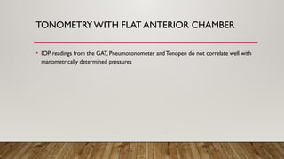 TONOMETRY WITH FLAT ANTERIOR CHAMBER
• IOP readings from the GAT, Pneumotonometer andTonopen do not correlate well with
manometrically determined pressures
 