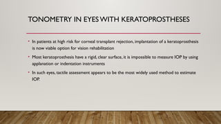 TONOMETRY IN EYESWITH KERATOPROSTHESES
• In patients at high risk for corneal transplant rejection, implantation of a keratoprosthesis
is now viable option for vision rehabilitation
• Most keratoprosthesis have a rigid, clear surface, it is impossible to measure IOP by using
applanation or indentation instruments
• In such eyes, tactile assessment appears to be the most widely used method to estimate
IOP.
 