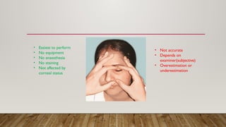 • Easiest to perform
• No equipment
• No anaesthesia
• No staining
• Not affected by
corneal status
• Not accurate
• Depends on
examiner(subjective)
• Overestimation or
underestimation
 