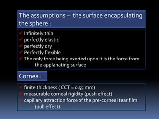  Infinitely thin
 perfectly elastic
 perfectly dry
 Perfectly flexible
The only force being exerted upon it is the force from
the applanating surface
The assumptions – the surface encapsulating
the sphere :
Cornea :
 finite thickness ( CCT = 0.55 mm)
 measurable corneal rigidity (push effect)
 capillary attraction force of the pre-corneal tear film
(pull effect)
 