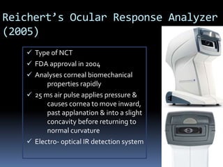 Reichert’s Ocular Response Analyzer
(2005)
 Type of NCT
 FDA approval in 2004
 Analyses corneal biomechanical
properties rapidly
 25 ms air pulse applies pressure &
causes cornea to move inward,
past applanation & into a slight
concavity before returning to
normal curvature
 Electro- optical IR detection system
 