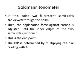 Goldmann tonometer
• At this point two fluorescent semicircles
are viewed through the prism
• Then, the applanation force against cornea is
adjusted until the inner edges of the two
semicircles just touch
• This is the end point
• The IOP is determined by multiplying the dial
reading with 10
 
