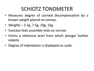 SCHIOTZ TONOMETER
• Measures degree of corneal decompensation by a
known weight placed on cornea.
• Weights – 5.5g, 7.5g, 10g, 15g.
• Concave foot assembly rests on cornea
• Forms a reference level from which plunger further
indents
• Degree of indentation is displayed on scale.
 