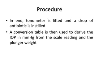 Procedure
• In end, tonometer is lifted and a drop of
antibiotic is instilled
• A conversion table is then used to derive the
IOP in mmHg from the scale reading and the
plunger weight
 