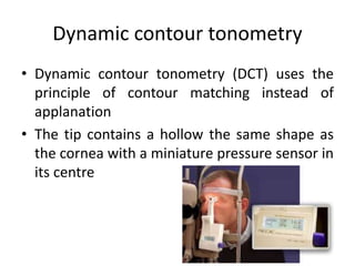 Dynamic contour tonometry
• Dynamic contour tonometry (DCT) uses the
principle of contour matching instead of
applanation
• The tip contains a hollow the same shape as
the cornea with a miniature pressure sensor in
its centre
 