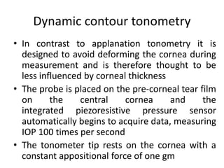 Dynamic contour tonometry
• In contrast to applanation tonometry it is
designed to avoid deforming the cornea during
measurement and is therefore thought to be
less influenced by corneal thickness
• The probe is placed on the pre-corneal tear film
on the central cornea and the
integrated piezoresistive pressure sensor
automatically begins to acquire data, measuring
IOP 100 times per second
• The tonometer tip rests on the cornea with a
constant appositional force of one gm
 