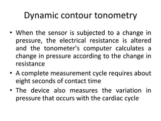 Dynamic contour tonometry
• When the sensor is subjected to a change in
pressure, the electrical resistance is altered
and the tonometer's computer calculates a
change in pressure according to the change in
resistance
• A complete measurement cycle requires about
eight seconds of contact time
• The device also measures the variation in
pressure that occurs with the cardiac cycle
 