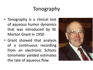 Tonography
• Tonography is a clinical test
of aqueous humor dynamics
that was introduced by W.
Morton Grant in 1950
• Grant showed that analysis
of a continuous recording
from an electronic Schiotz
tonometer yielded estimates
the rate of aqueous flow
 