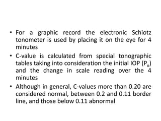 • For a graphic record the electronic Schiotz
tonometer is used by placing it on the eye for 4
minutes
• C-value is calculated from special tonographic
tables taking into consideration the initial IOP (Po)
and the change in scale reading over the 4
minutes
• Although in general, C-values more than 0.20 are
considered normal, between 0.2 and 0.11 border
line, and those below 0.11 abnormal
 