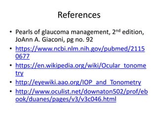 References
• Pearls of glaucoma management, 2nd edition,
JoAnn A. Giaconi, pg no. 92
• https://www.ncbi.nlm.nih.gov/pubmed/2115
0677
• https://en.wikipedia.org/wiki/Ocular_tonome
try
• http://eyewiki.aao.org/IOP_and_Tonometry
• http://www.oculist.net/downaton502/prof/eb
ook/duanes/pages/v3/v3c046.html
 