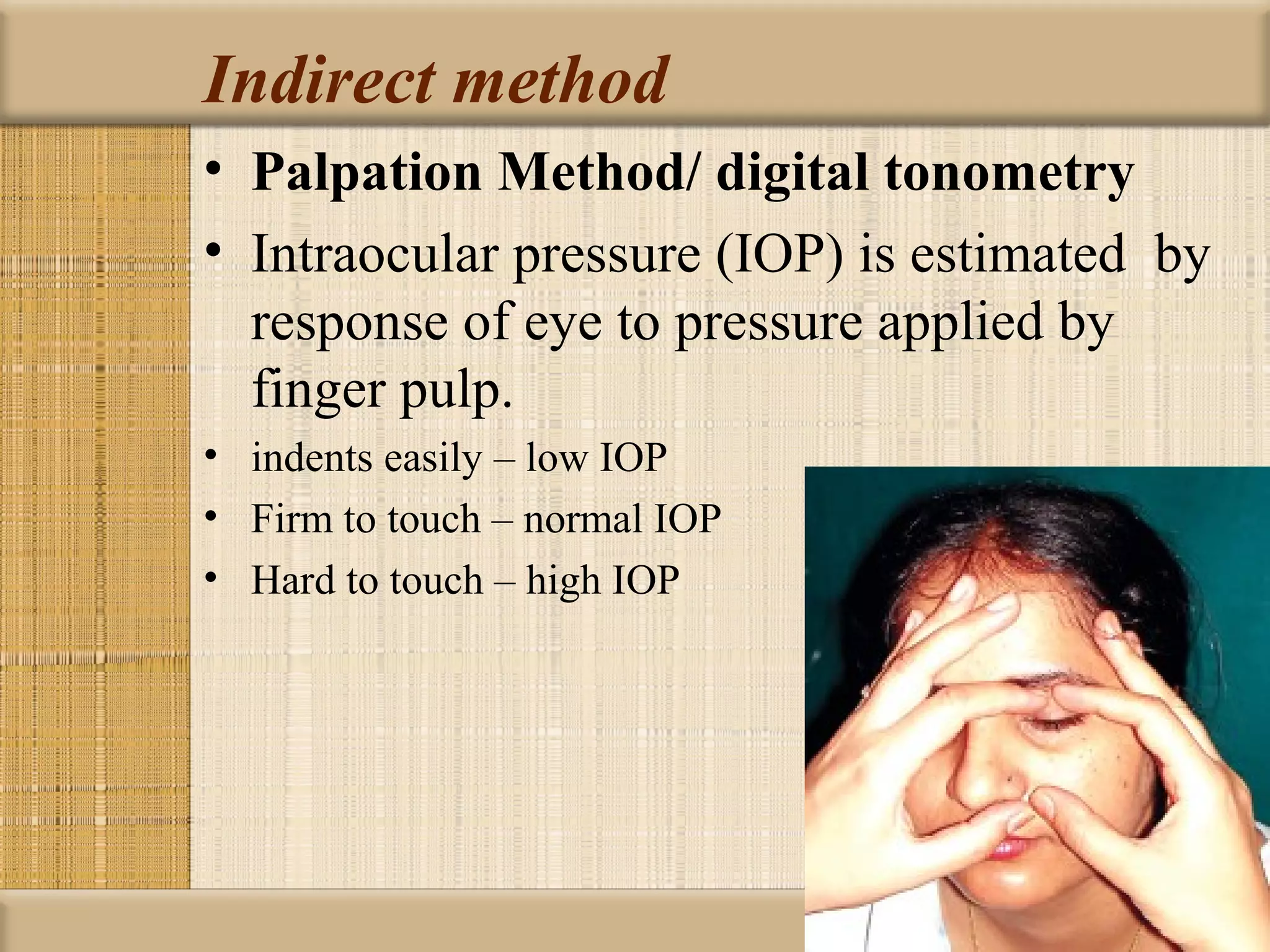 Indirect method
• Palpation Method/ digital tonometry
• Intraocular pressure (IOP) is estimated by
  response of eye to pressure applied by
  finger pulp.
• indents easily – low IOP
• Firm to touch – normal IOP
• Hard to touch – high IOP
 