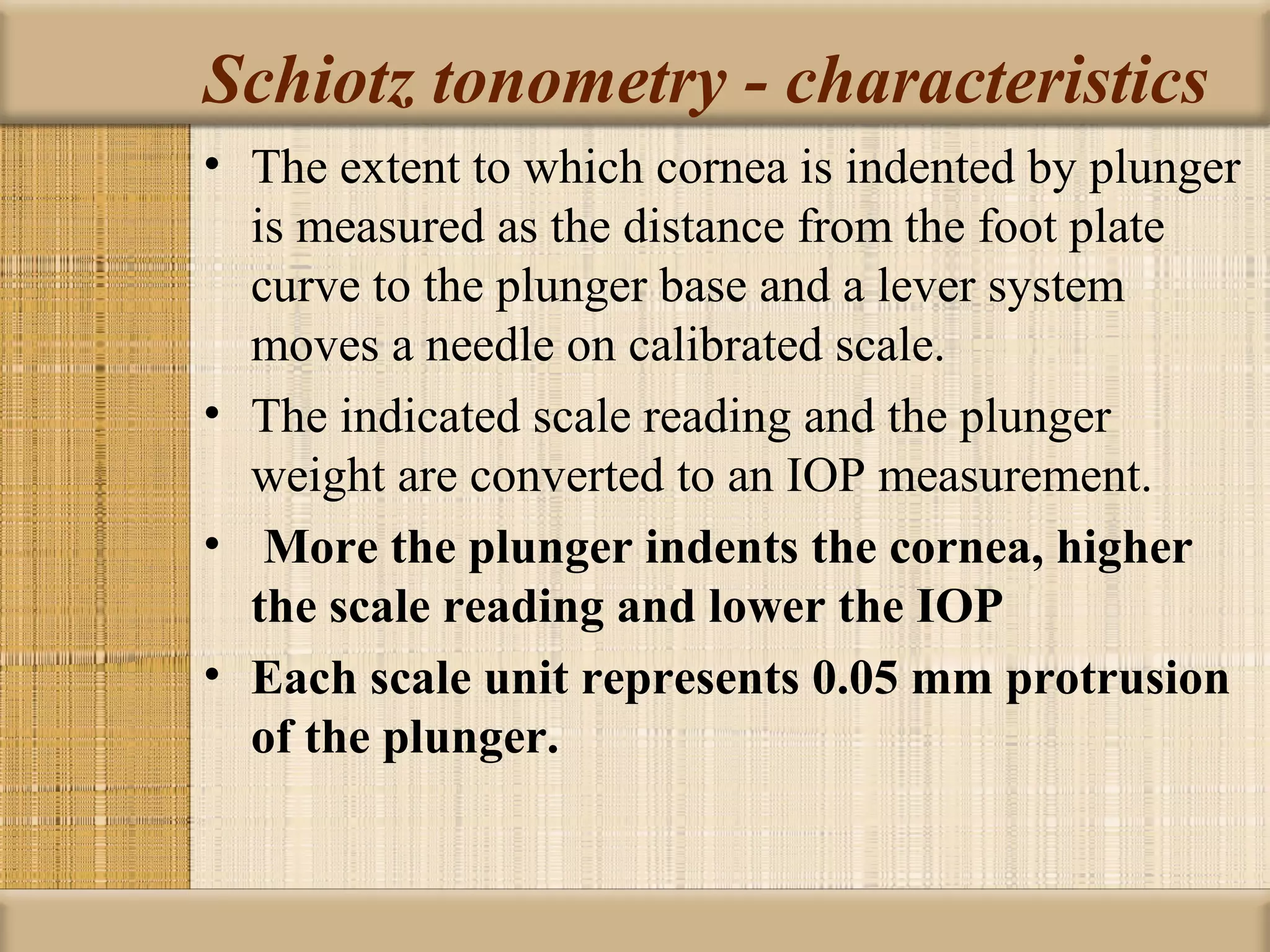 Schiotz tonometry - characteristics
• The extent to which cornea is indented by plunger
  is measured as the distance from the foot plate
  curve to the plunger base and a lever system
  moves a needle on calibrated scale.
• The indicated scale reading and the plunger
  weight are converted to an IOP measurement.
• More the plunger indents the cornea, higher 
  the scale reading and lower the IOP
• Each scale unit represents 0.05 mm protrusion 
  of the plunger.
 