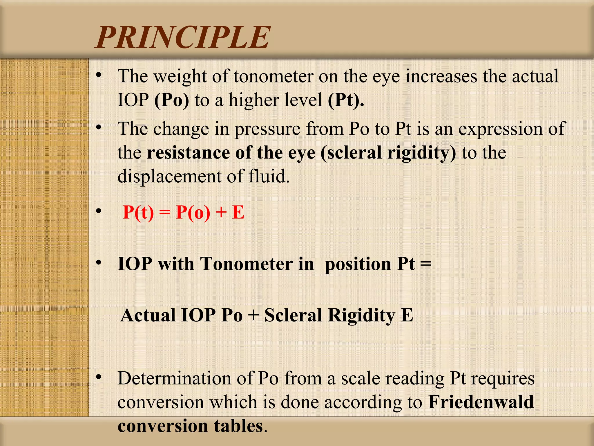 PRINCIPLE
• The weight of tonometer on the eye increases the actual
  IOP (Po) to a higher level (Pt). 
• The change in pressure from Po to Pt is an expression of
  the resistance of the eye (scleral rigidity) to the
  displacement of fluid.
•  P(t) = P(o) + E

• IOP with Tonometer in  position Pt = 

     Actual IOP Po + Scleral Rigidity E


• Determination of Po from a scale reading Pt requires
  conversion which is done according to Friedenwald 
  conversion tables.
 