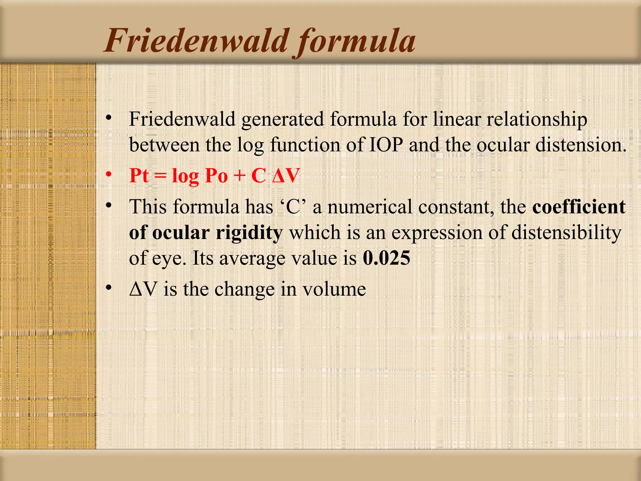 Friedenwald formula

• Friedenwald generated formula for linear relationship
  between the log function of IOP and the ocular distension.
• Pt = log Po + C ΔV
• This formula has ‘C’ a numerical constant, the coefficient 
  of ocular rigidity which is an expression of distensibility
  of eye. Its average value is 0.025
• ΔV is the change in volume
 