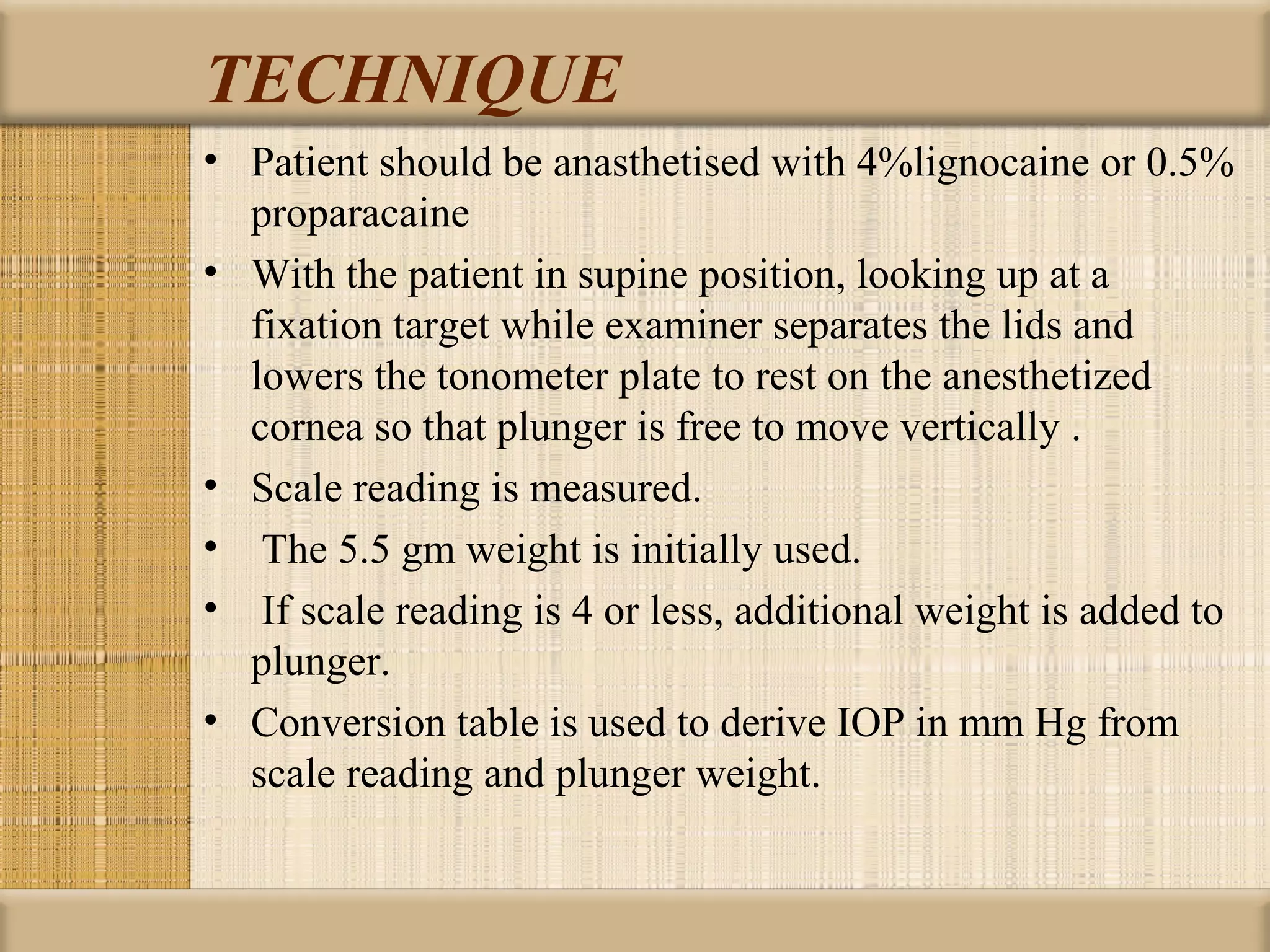 TECHNIQUE
• Patient should be anasthetised with 4%lignocaine or 0.5%
  proparacaine
• With the patient in supine position, looking up at a
  fixation target while examiner separates the lids and
  lowers the tonometer plate to rest on the anesthetized
  cornea so that plunger is free to move vertically .
• Scale reading is measured.
• The 5.5 gm weight is initially used.
• If scale reading is 4 or less, additional weight is added to
  plunger.
• Conversion table is used to derive IOP in mm Hg from
  scale reading and plunger weight.
 