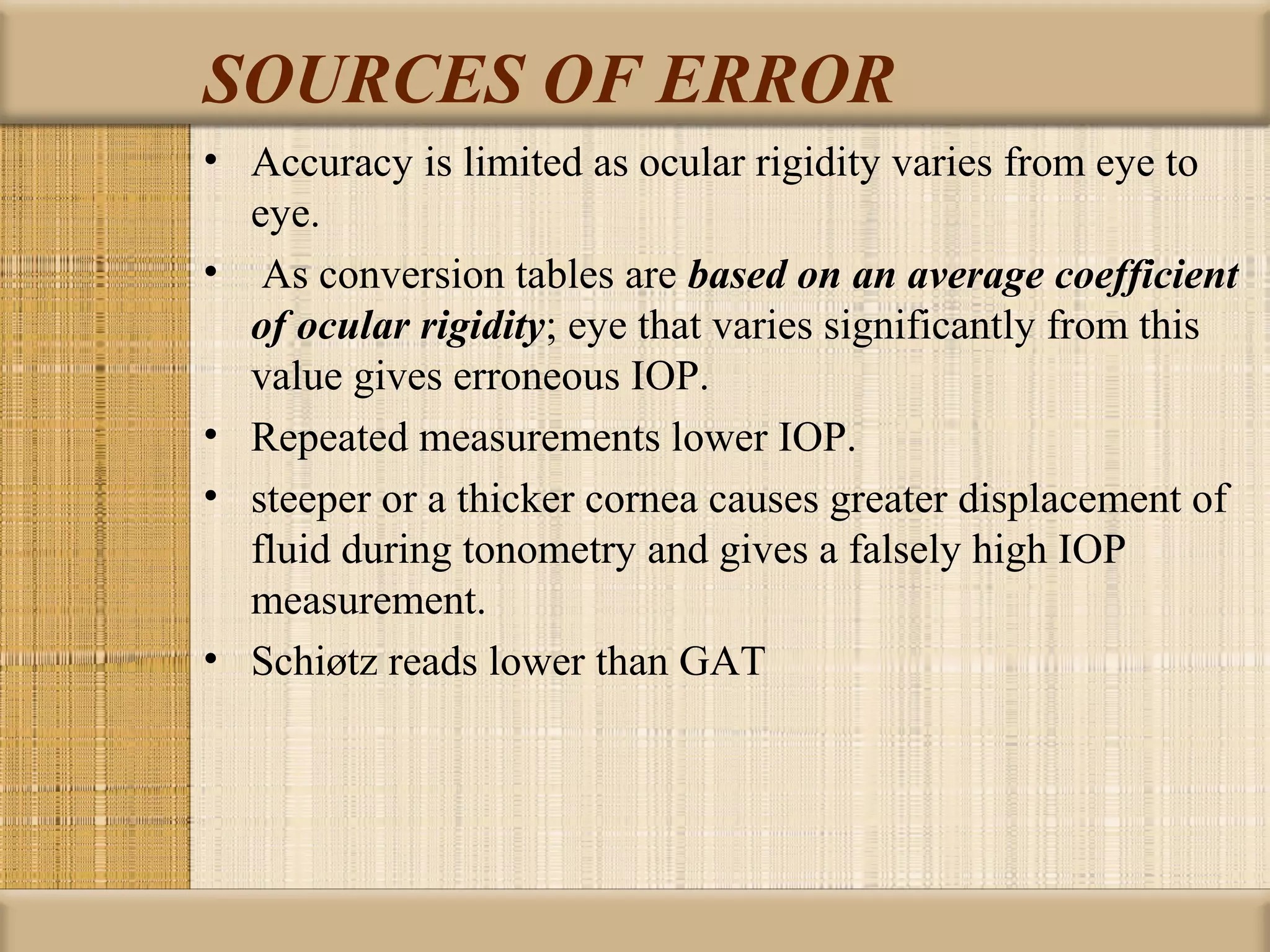 SOURCES OF ERROR
• Accuracy is limited as ocular rigidity varies from eye to
  eye.
• As conversion tables are based on an average coefficient
  of ocular rigidity; eye that varies significantly from this
  value gives erroneous IOP.
• Repeated measurements lower IOP.
• steeper or a thicker cornea causes greater displacement of
  fluid during tonometry and gives a falsely high IOP
  measurement.
• Schiøtz reads lower than GAT
 