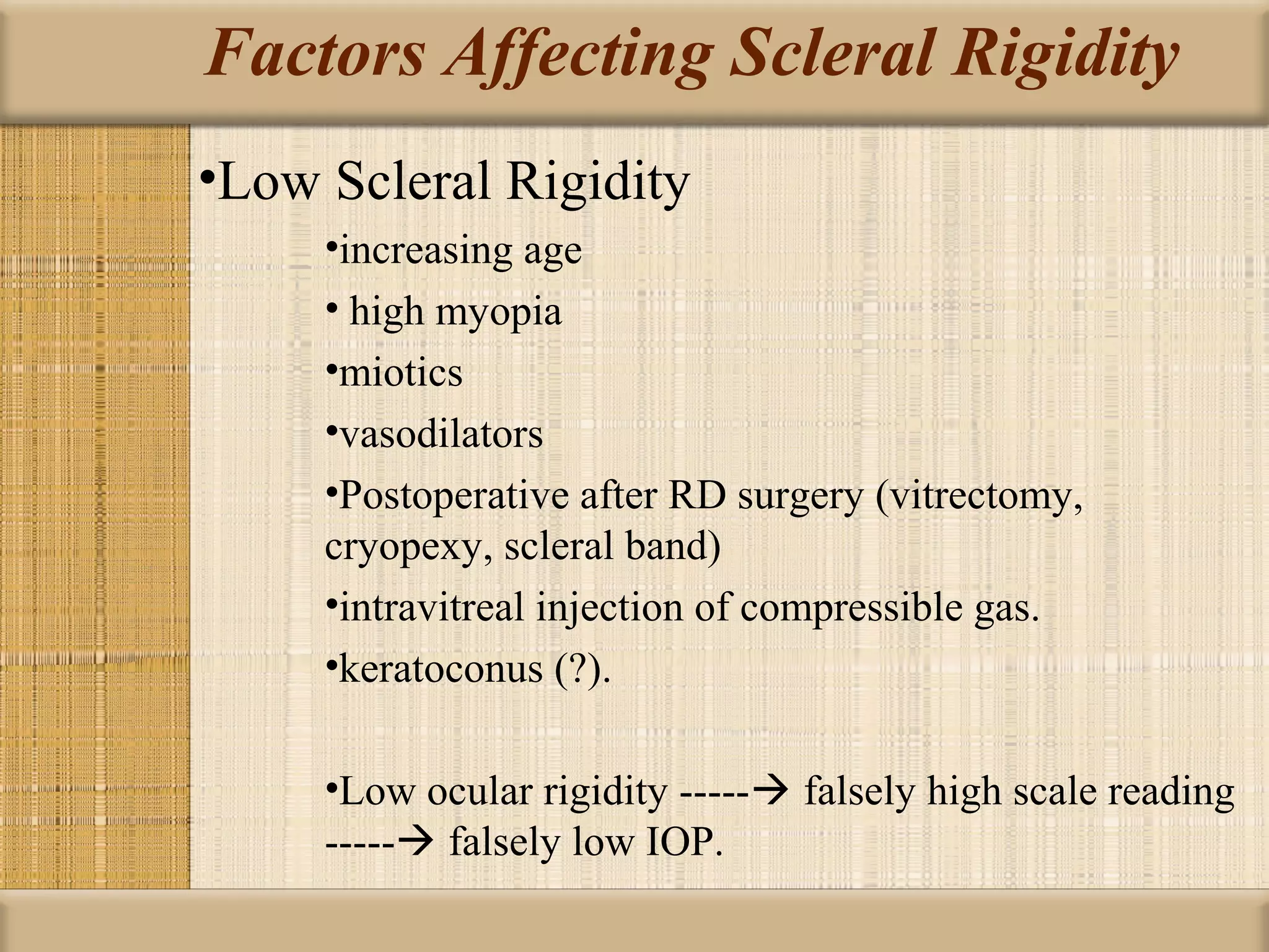 Factors Affecting Scleral Rigidity
•Low Scleral Rigidity
     •increasing age
     • high myopia
     •miotics
     •vasodilators
     •Postoperative after RD surgery (vitrectomy,
     cryopexy, scleral band)
     •intravitreal injection of compressible gas.
     •keratoconus (?).

     •Low ocular rigidity ----- falsely high scale reading
     ----- falsely low IOP.
 