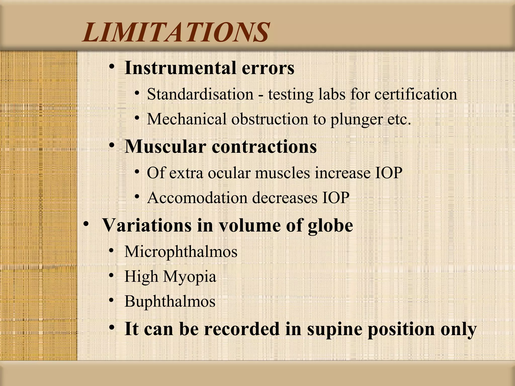 LIMITATIONS
  • Instrumental errors
     • Standardisation - testing labs for certification
     • Mechanical obstruction to plunger etc.
  • Muscular contractions
     • Of extra ocular muscles increase IOP
     • Accomodation decreases IOP
• Variations in volume of globe
  • Microphthalmos
  • High Myopia
  • Buphthalmos
  • It can be recorded in supine position only
 