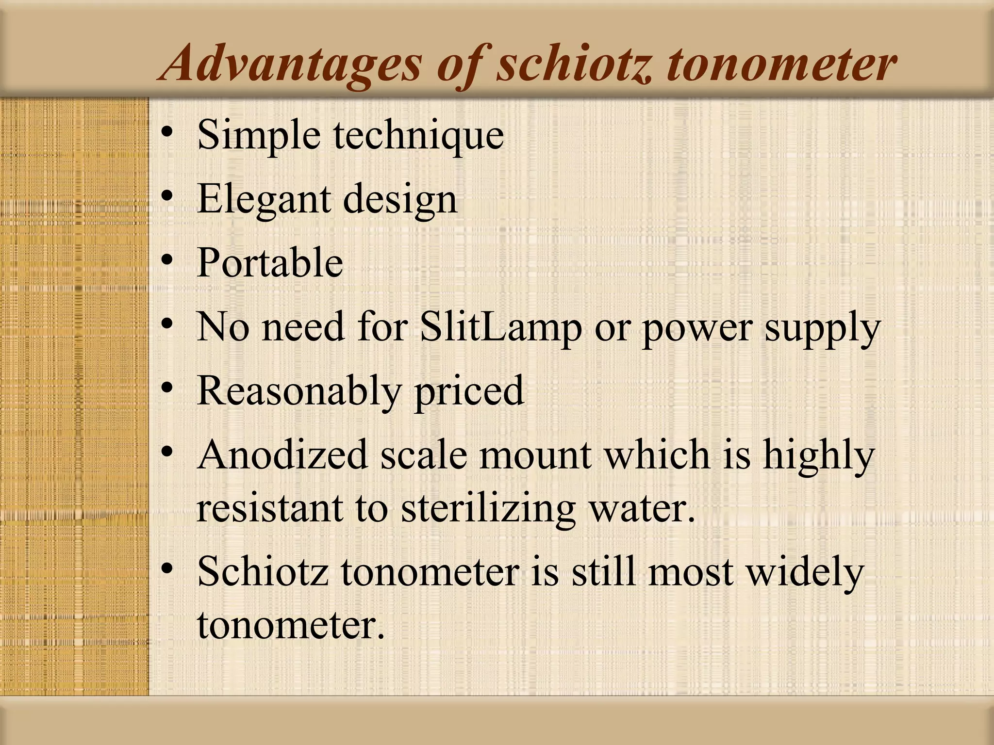 Advantages of schiotz tonometer
• Simple technique
• Elegant design
• Portable
• No need for SlitLamp or power supply
• Reasonably priced
• Anodized scale mount which is highly
  resistant to sterilizing water.
• Schiotz tonometer is still most widely
  tonometer.
 