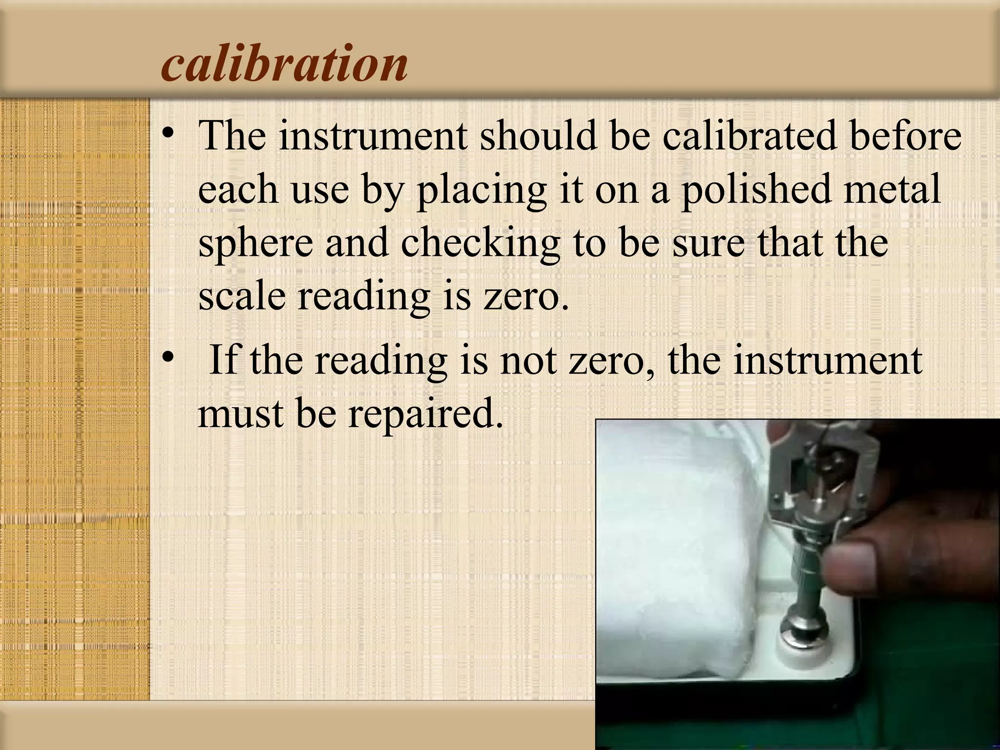 calibration
• The instrument should be calibrated before
  each use by placing it on a polished metal
  sphere and checking to be sure that the
  scale reading is zero.
• If the reading is not zero, the instrument
  must be repaired.
 