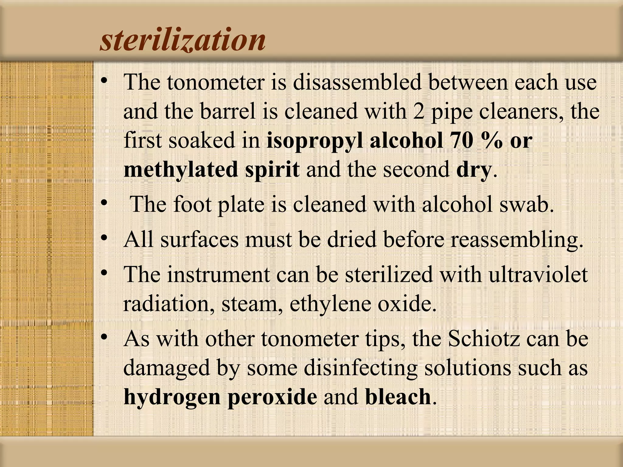sterilization
• The tonometer is disassembled between each use
  and the barrel is cleaned with 2 pipe cleaners, the
  first soaked in isopropyl alcohol 70 % or 
  methylated spirit and the second dry.
• The foot plate is cleaned with alcohol swab.
• All surfaces must be dried before reassembling.
• The instrument can be sterilized with ultraviolet
  radiation, steam, ethylene oxide.
• As with other tonometer tips, the Schiotz can be
  damaged by some disinfecting solutions such as
  hydrogen peroxide and bleach.
 