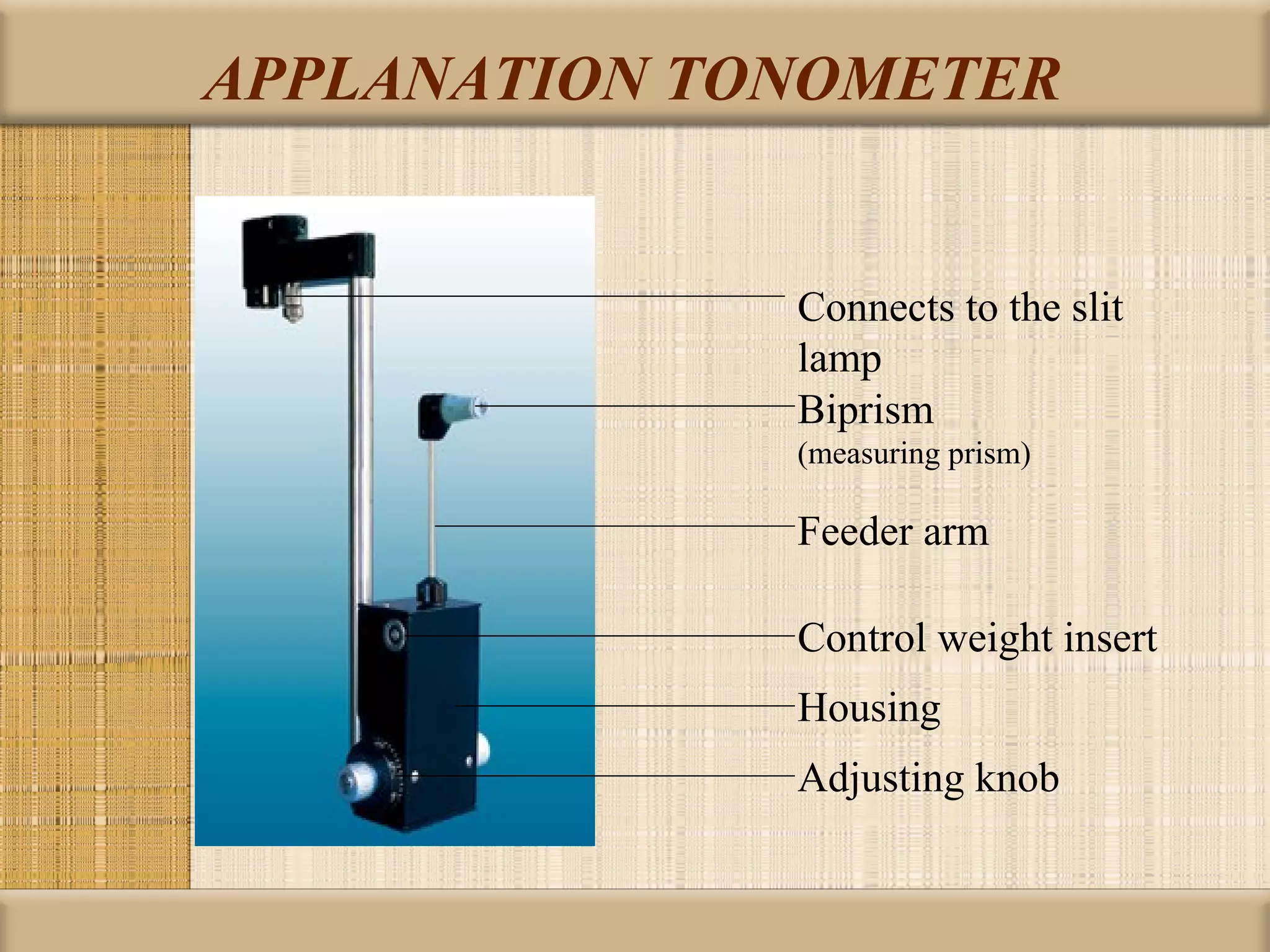 APPLANATION TONOMETER


              Connects to the slit
              lamp
              Biprism
              (measuring prism)

              Feeder arm

              Control weight insert
              Housing
              Adjusting knob
 
