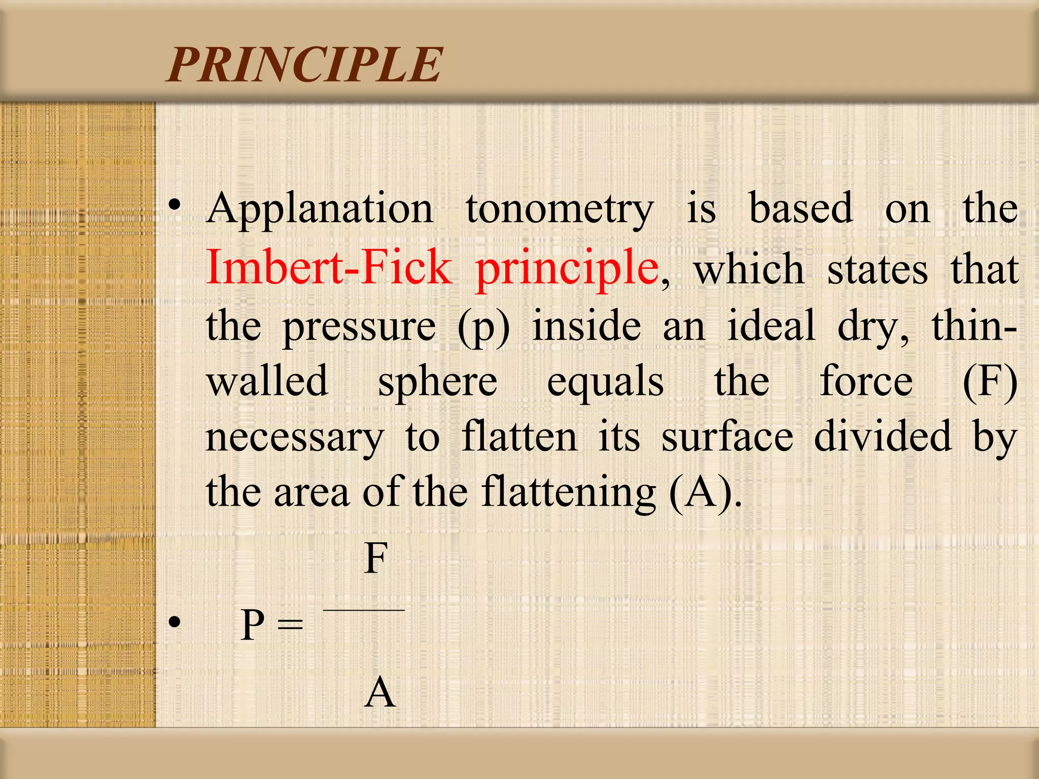 PRINCIPLE

• Applanation tonometry is based on the
  Imbert-Fick principle, which states that
  the pressure (p) inside an ideal dry, thin-
  walled sphere equals the force (F)
  necessary to flatten its surface divided by
  the area of the flattening (A).
           F
• P=
           A
 
