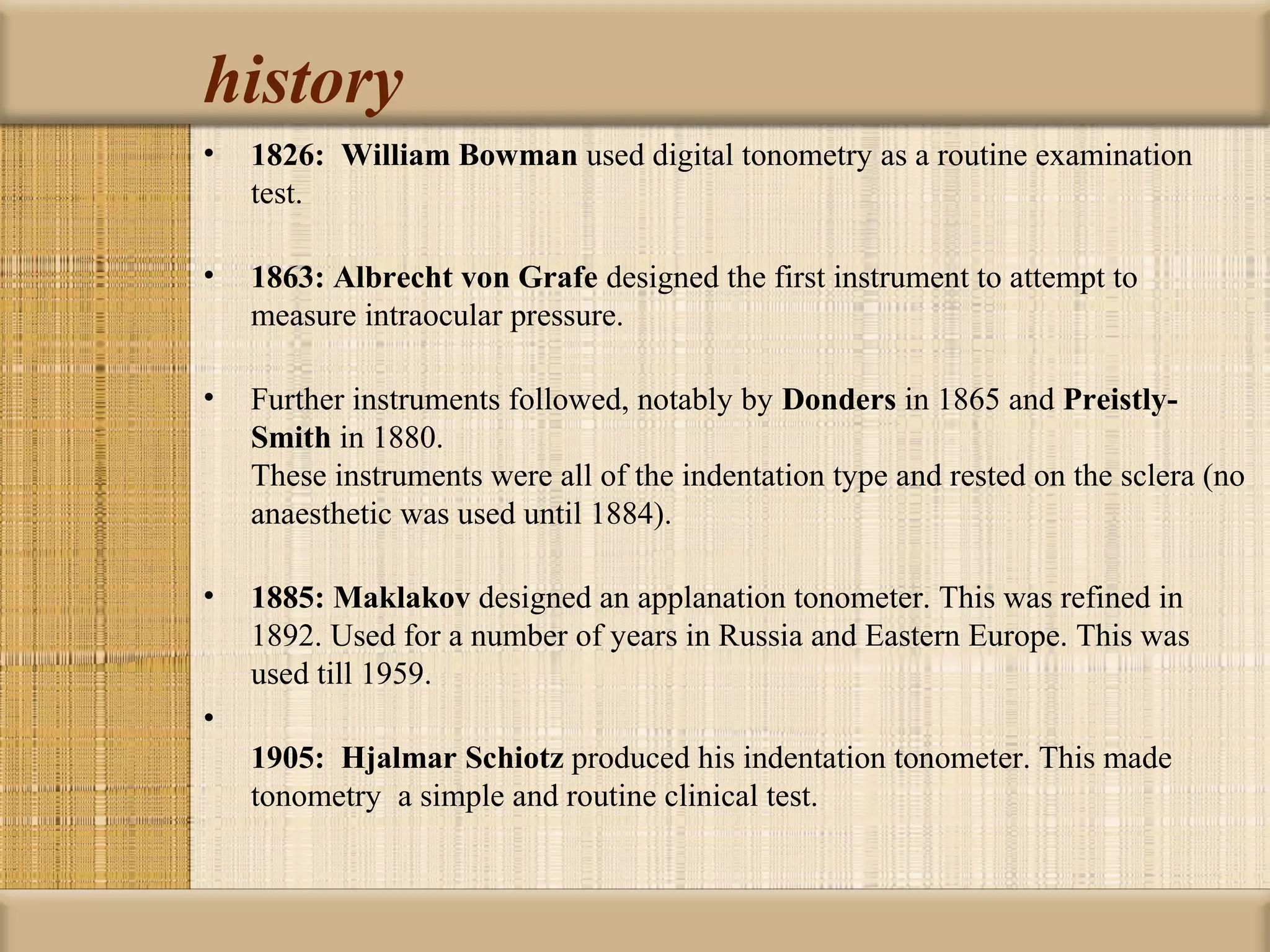 history
•   1826:  William Bowman used digital tonometry as a routine examination
    test.

•   1863: Albrecht von Grafe designed the first instrument to attempt to
    measure intraocular pressure.

•   Further instruments followed, notably by Donders in 1865 and Preistly-
    Smith in 1880.
    These instruments were all of the indentation type and rested on the sclera (no
    anaesthetic was used until 1884).

•   1885: Maklakov designed an applanation tonometer. This was refined in
    1892. Used for a number of years in Russia and Eastern Europe. This was
    used till 1959.
•
    1905: Hjalmar Schiotz produced his indentation tonometer. This made
    tonometry a simple and routine clinical test.
 